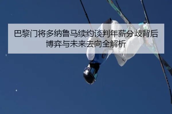巴黎门将多纳鲁马续约谈判年薪分歧背后博弈与未来去向全解析