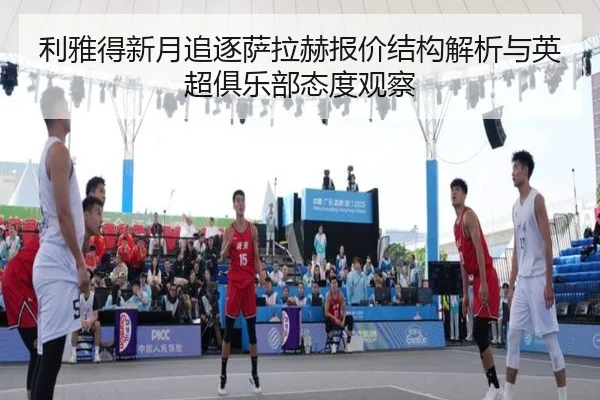 利雅得新月追逐萨拉赫报价结构解析与英超俱乐部态度观察