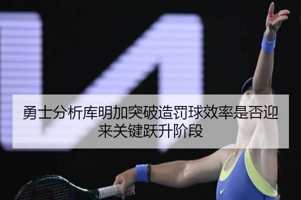 勇士分析库明加突破造罚球效率是否迎来关键跃升阶段