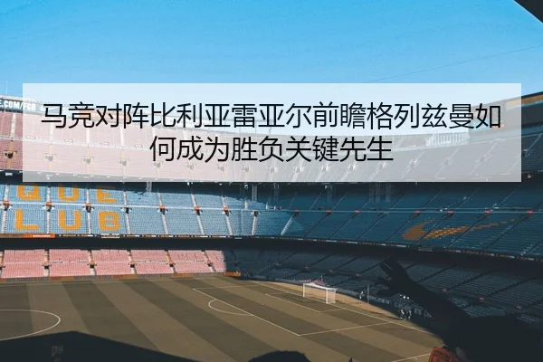 马竞对阵比利亚雷亚尔前瞻格列兹曼如何成为胜负关键先生