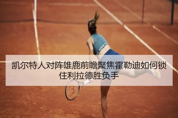 凯尔特人对阵雄鹿前瞻聚焦霍勒迪如何锁住利拉德胜负手